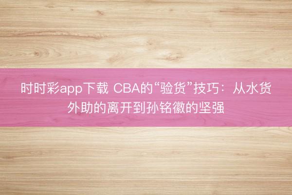 时时彩app下载 CBA的“验货”技巧：从水货外助的离开到孙铭徽的坚强