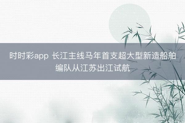 时时彩app 长江主线马年首支超大型新造船舶编队从江苏出江试航