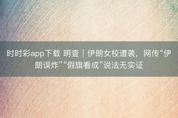 时时彩app下载 明查｜伊朗女校遭袭，网传“伊朗误炸”“假旗看成”说法无实证