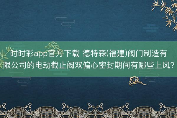 时时彩app官方下载 德特森(福建)阀门制造有限公司的电动截止阀双偏心密封期间有哪些上风?