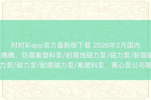 时时彩app官方最新版下载 2026年2月国内有哪些热点离心泵，快来瞧瞧，防腐氟塑料泵/耐腐蚀磁力泵/磁力泵/耐腐磁力泵/氟塑料泵，离心泵公司哪家好