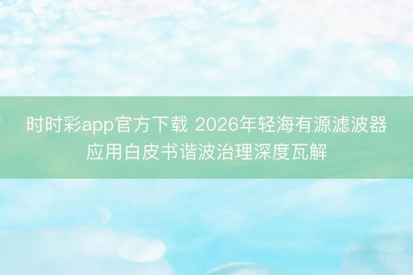 时时彩app官方下载 2026年轻海有源滤波器应用白皮书谐波治理深度瓦解