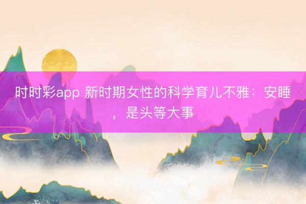 时时彩app 新时期女性的科学育儿不雅：安睡，是头等大事