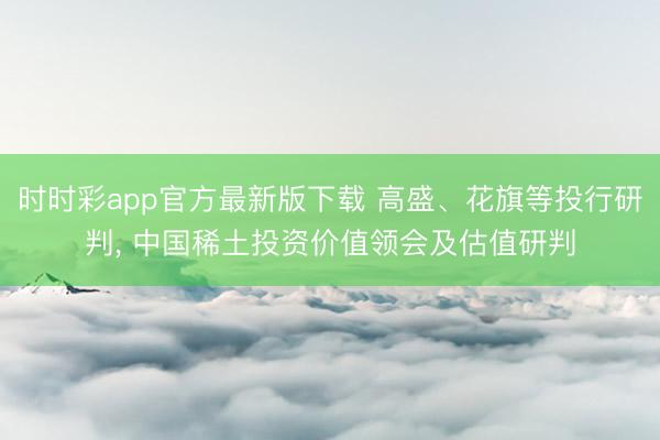 时时彩app官方最新版下载 高盛、花旗等投行研判， 中国稀土投资价值领会及估值研判