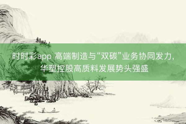 时时彩app 高端制造与“双碳”业务协同发力， 华塑控股高质料发展势头强盛