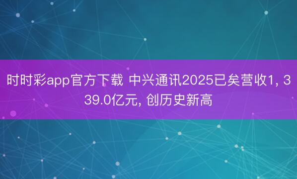 时时彩app官方下载 中兴通讯2025已矣营收1， 339.0亿元， 创历史新高