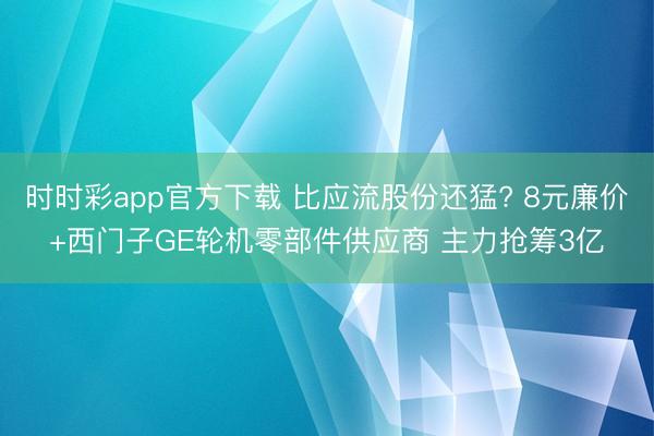 时时彩app官方下载 比应流股份还猛? 8元廉价+西门子GE轮机零部件供应商 主力抢筹3亿